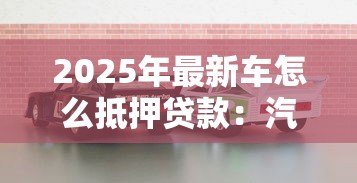 2025年最新车怎么抵押贷款:汽车抵押贷款的流程是怎样的 2025年最新车怎么抵押贷款:汽车抵押贷款的流程是怎样的