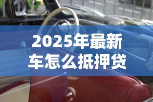 2025年最新车怎么抵押贷款:汽车抵押贷款的流程是怎样的 2025年最新车怎么抵押贷款:汽车抵押贷款的流程是怎样的