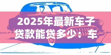 2025年最新车子贷款能贷多少:车辆抵押贷款额度如何计算 2025年最新车子贷款能贷多少:车辆抵押贷款额度如何计算