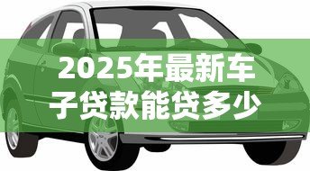 2025年最新车子贷款能贷多少:车辆抵押贷款额度如何计算 2025年最新车子贷款能贷多少:车辆抵押贷款额度如何计算