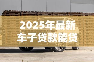 2025年最新车子贷款能贷多少钱:购车贷款额度最高可达多少 2025年最新车子贷款能贷多少钱:购车贷款额度最高可达多少