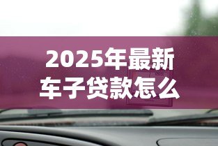 2025年最新车子贷款怎么贷：汽车贷款申请流程和条件有哪些