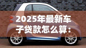 2025年最新车子贷款怎么算:如何计算汽车贷款还款 2025年最新车子贷款怎么算:如何计算汽车贷款还款