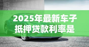 2025年最新车子抵押贷款利率是多少：2025年车抵贷利率区间多少