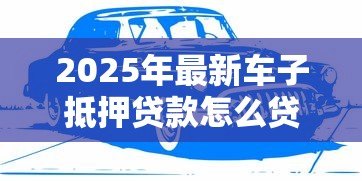 2025年最新车子抵押贷款怎么贷：车辆抵押贷款申请流程有哪些