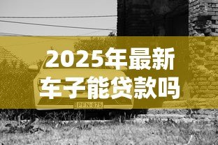 2025年最新车子能贷款吗：车辆贷款可行吗