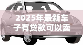 2025年最新车子有贷款可以卖吗：贷款未还清的车辆能否出售