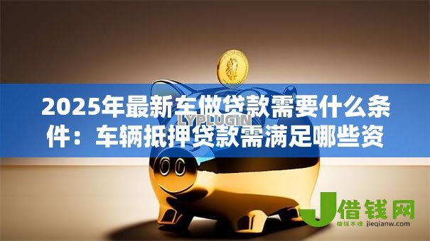 2025年最新车做贷款需要什么条件：车辆抵押贷款需满足哪些资质要求