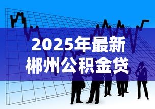 2025年最新郴州公积金贷款：郴州公积金贷款最新政策有哪些调整