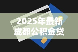 2025年最新成都公积金贷款额度：成都公积金最多能贷多少