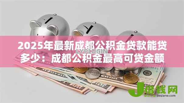 2025年最新成都公积金贷款能贷多少:成都公积金最高可贷金额是多少 2025年最新成都公积金贷款能贷多少:成都公积金最高可贷金额是多少