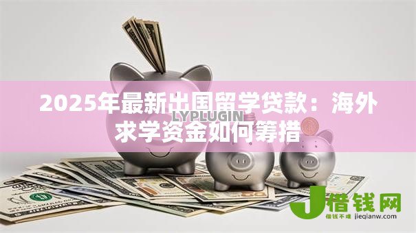 2025年最新出国留学贷款：海外求学资金如何筹措