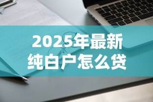 2025年最新纯白户怎么贷款：无征信记录如何申请贷款