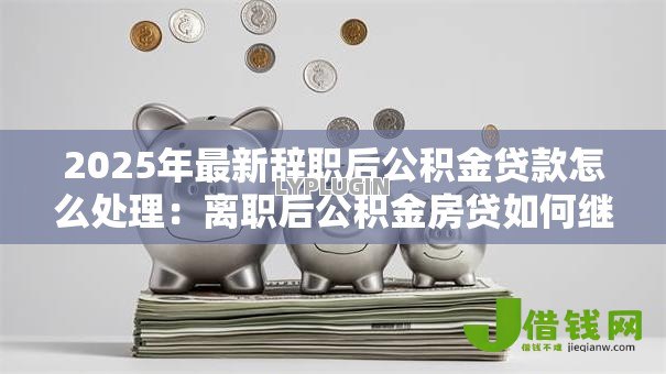 2025年最新辞职后公积金贷款怎么处理：离职后公积金房贷如何继续还款