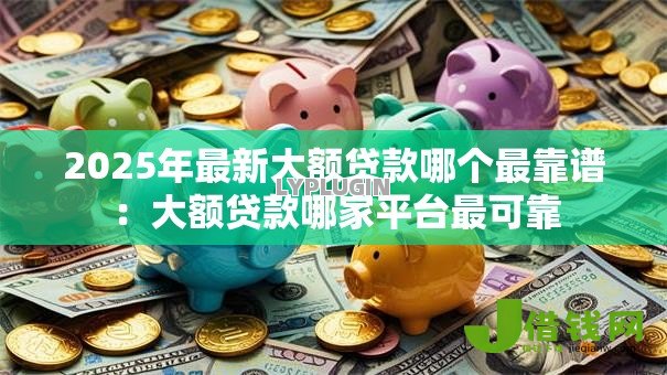 2025年最新大额贷款哪个最靠谱：大额贷款哪家平台最可靠