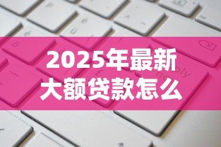 2025年最新大额贷款怎么贷款：如何申请高额度个人贷款