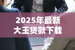 2025年最新大王贷款下载：如何安全获取大王贷款官方应用
