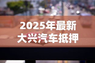 2025年最新大兴汽车抵押贷款公司：大兴汽车抵押贷款哪家靠谱