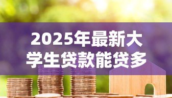 2025年最新大学生贷款能贷多少钱：大学生贷款额度一般有多少
