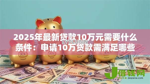 2025年最新贷款10万元需要什么条件:申请10万贷款需满足哪些要求 2025年最新贷款10万元需要什么条件:申请10万贷款需满足哪些要求