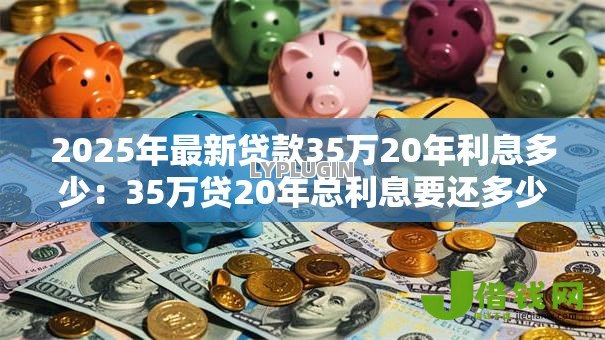 2025年最新贷款35万20年利息多少:35万贷20年总利息要还多少 2025年最新贷款35万20年利息多少:35万贷20年总利息要还多少