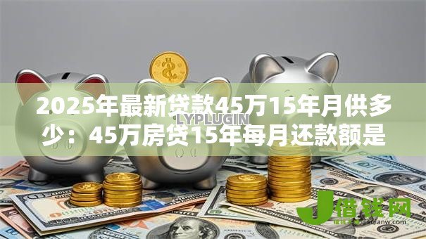 2025年最新贷款45万15年月供多少:45万房贷15年每月还款额是多少 2025年最新贷款45万15年月供多少:45万房贷15年每月还款额是多少