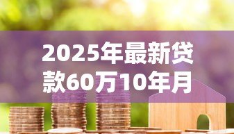 2025年最新贷款60万10年月供多少:60万房贷十年每月还多少钱 2025年最新贷款60万10年月供多少:60万房贷十年每月还多少钱