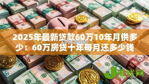 2025年最新贷款60万10年月供多少:60万房贷十年每月还多少钱 2025年最新贷款60万10年月供多少:60万房贷十年每月还多少钱