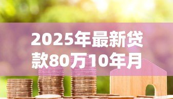 2025年最新贷款80万10年月供多少:80万房贷十年期每月还款额多少 2025年最新贷款80万10年月供多少:80万房贷十年期每月还款额多少