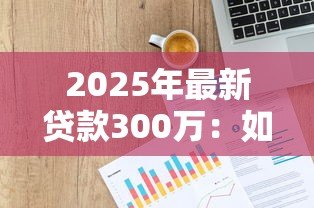 2025年最新贷款300万:如何申请三百万资金支持 2025年最新贷款300万:如何申请三百万资金支持