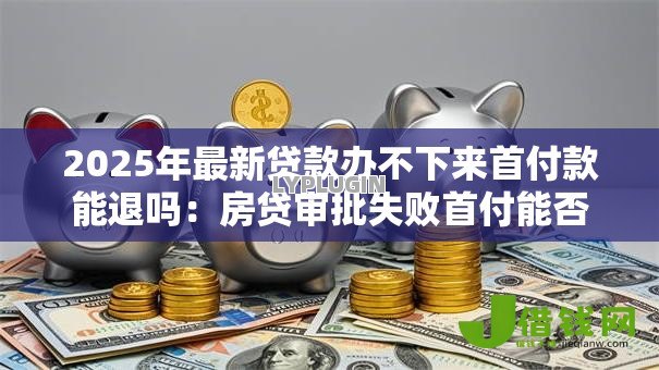 2025年最新贷款办不下来首付款能退吗：房贷审批失败首付能否退还