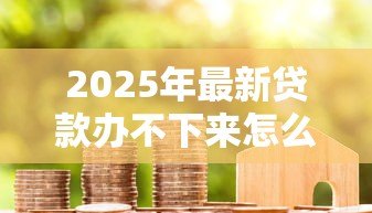 2025年最新贷款办不下来怎么办:房贷申请被拒该如何补救 2025年最新贷款办不下来怎么办:房贷申请被拒该如何补救