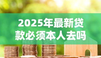 2025年最新贷款必须本人去吗：贷款申请可否由他人代办