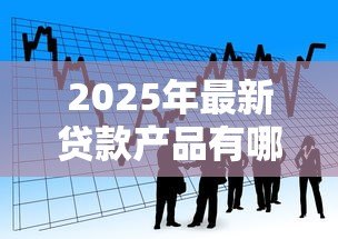 2025年最新贷款产品有哪些:目前市场上有哪些贷款选择 2025年最新贷款产品有哪些:目前市场上有哪些贷款选择