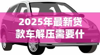 2025年最新贷款车解压需要什么手续：贷款购车如何办理解除抵押手续