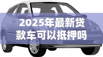 2025年最新贷款车可以抵押吗:贷款车能否再次抵押 2025年最新贷款车可以抵押吗:贷款车能否再次抵押