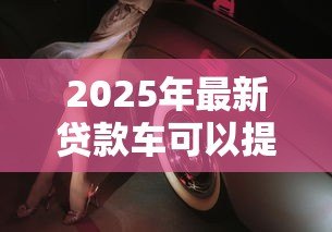 2025年最新贷款车可以提前还款吗：车贷能够提前偿还吗