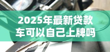 2025年最新贷款车可以自己上牌吗:贷款购车能否自行办理牌照 2025年最新贷款车可以自己上牌吗:贷款购车能否自行办理牌照