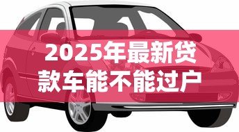 2025年最新贷款车能不能过户：按揭车辆能否过户