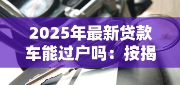 2025年最新贷款车能过户吗:按揭车辆能否办理过户手续 2025年最新贷款车能过户吗:按揭车辆能否办理过户手续