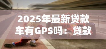 2025年最新贷款车有GPS吗：贷款购入车辆是否配备GPS定位