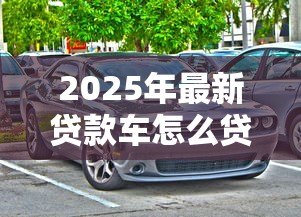 2025年最新贷款车怎么贷款：购车贷款申请流程及注意事项
