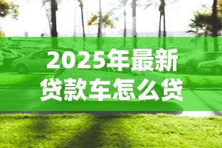 2025年最新贷款车怎么贷款：购车贷款申请流程及注意事项