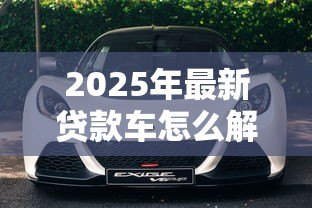 2025年最新贷款车怎么解压:贷款购买车辆如何办理解押 2025年最新贷款车怎么解压:贷款购买车辆如何办理解押