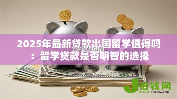 2025年最新贷款出国留学值得吗：留学贷款是否明智的选择