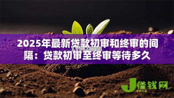 2025年最新贷款初审和终审的间隔:贷款初审至终审等待多久 2025年最新贷款初审和终审的间隔:贷款初审至终审等待多久
