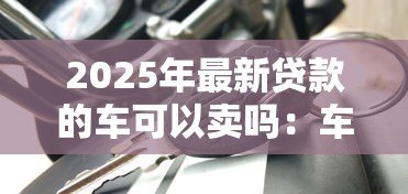 2025年最新贷款的车可以卖吗:车贷未结清如何合法出售 2025年最新贷款的车可以卖吗:车贷未结清如何合法出售