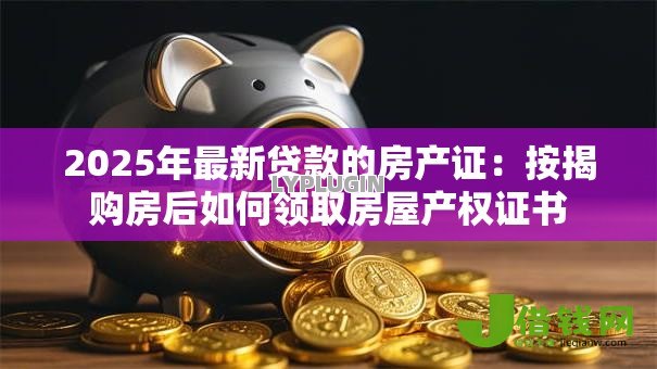 2025年最新贷款的房产证:按揭购房后如何领取房屋产权证书 2025年最新贷款的房产证:按揭购房后如何领取房屋产权证书