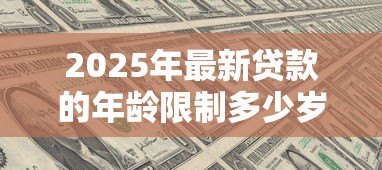 2025年最新贷款的年龄限制多少岁:申请贷款有最低和最高年龄要求吗 2025年最新贷款的年龄限制多少岁:申请贷款有最低和最高年龄要求吗