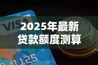 2025年最新贷款额度测算:如何预估我的可贷金额 2025年最新贷款额度测算:如何预估我的可贷金额